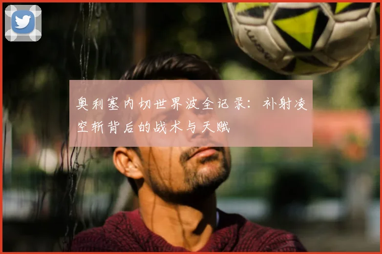 奥利塞内切世界波全记录:补射凌空斩背后的战术与天赋