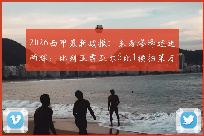 2026西甲最新战报:米考塔泽连进两球,比利亚雷亚尔5比1横扫莱万特,全场进球回放与战术复盘