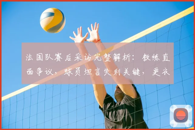法国队赛后采访完整解析：教练直面争议，球员坦言失利关键，更衣室反应独家呈现