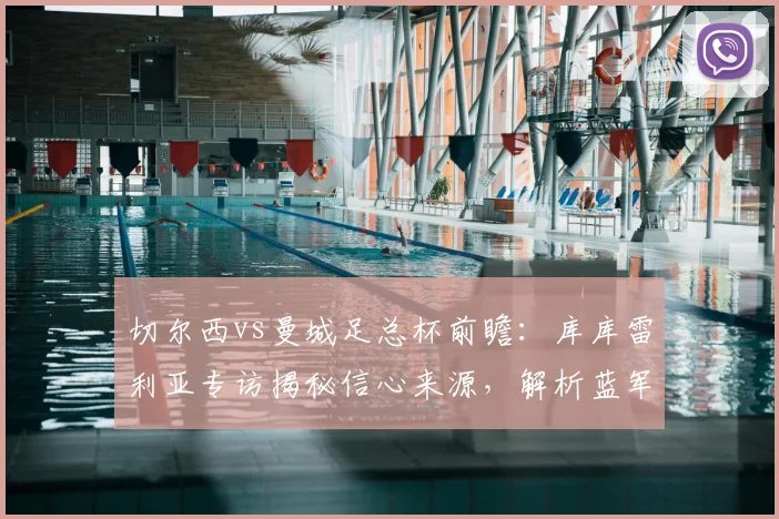 切尔西vs曼城足总杯前瞻:库库雷利亚专访揭秘信心来源,解析蓝军取胜关键