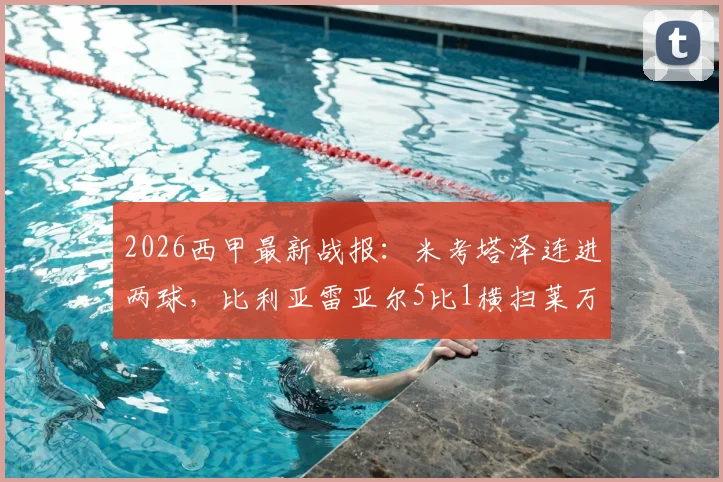 2026西甲最新战报：米考塔泽连进两球，比利亚雷亚尔5比1横扫莱万特，全场进球回放与战术复盘