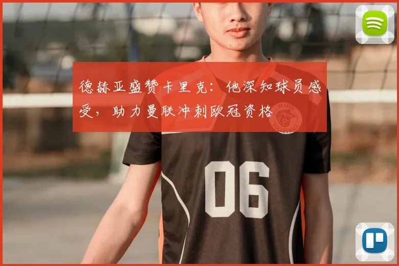 德赫亚盛赞卡里克：他深知球员感受，助力曼联冲刺欧冠资格