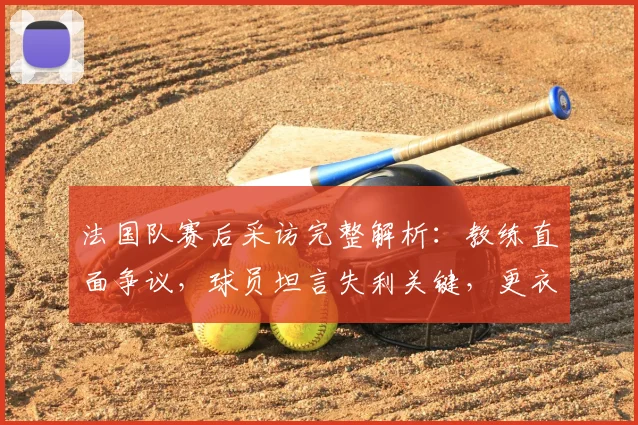 法国队赛后采访完整解析:教练直面争议,球员坦言失利关键,更衣室反应独家呈现